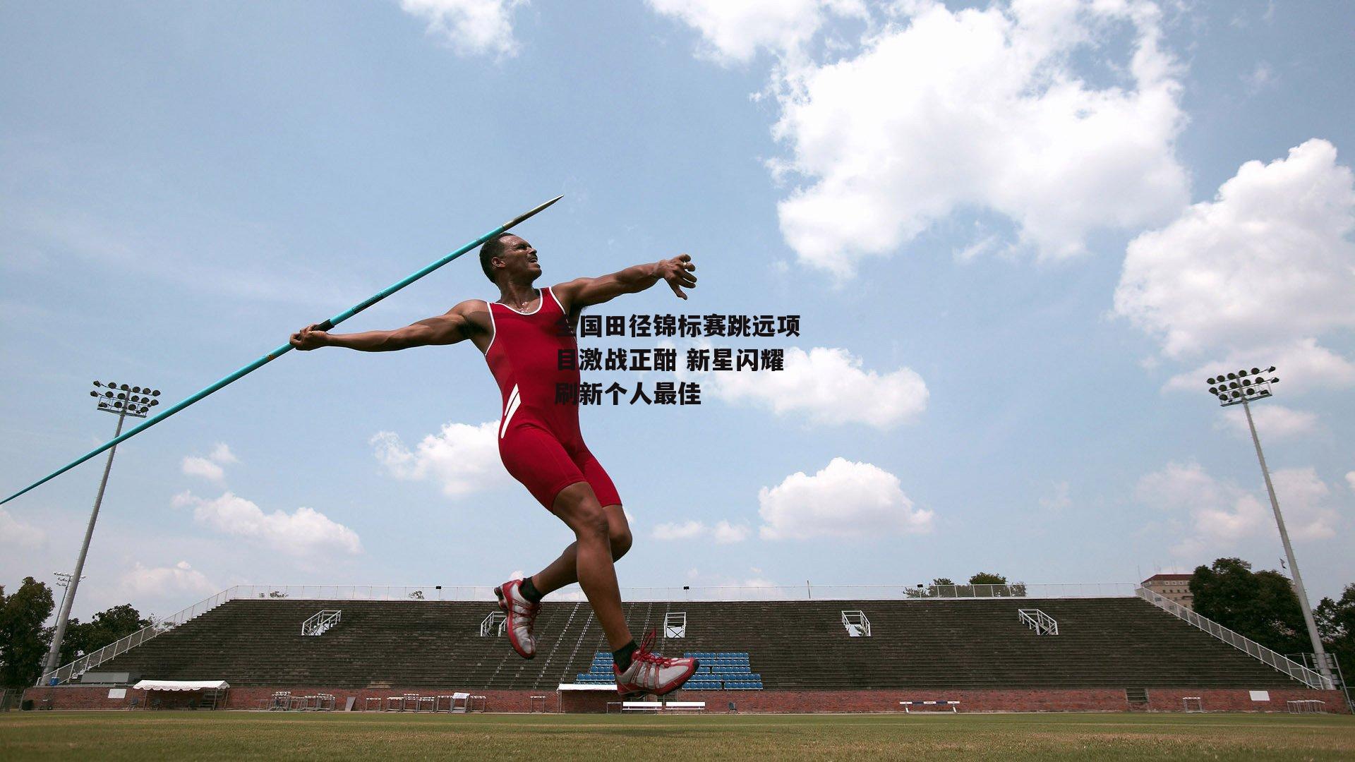 全国田径锦标赛跳远项目激战正酣 新星闪耀刷新个人最佳